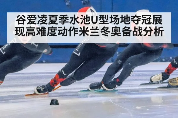谷爱凌夏季水池U型场地夺冠展现高难度动作米兰冬奥备战分析
