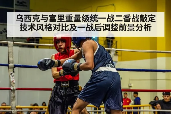 乌西克与富里重量级统一战二番战敲定技术风格对比及一战后调整前景分析